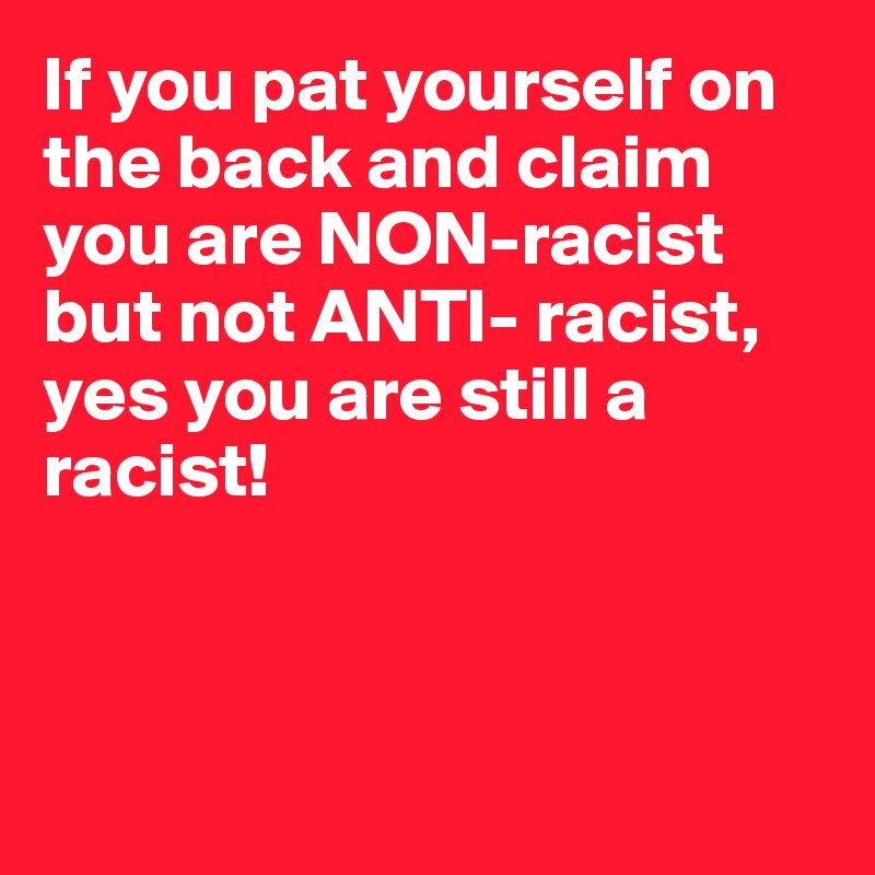 If you pat yourself on the back and claim you are NON-racist but not ANTI- racist, yes you are still a racist!



