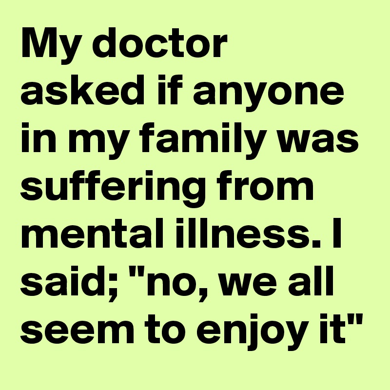 My doctor asked if anyone in my family was suffering from mental illness. I said; "no, we all seem to enjoy it"