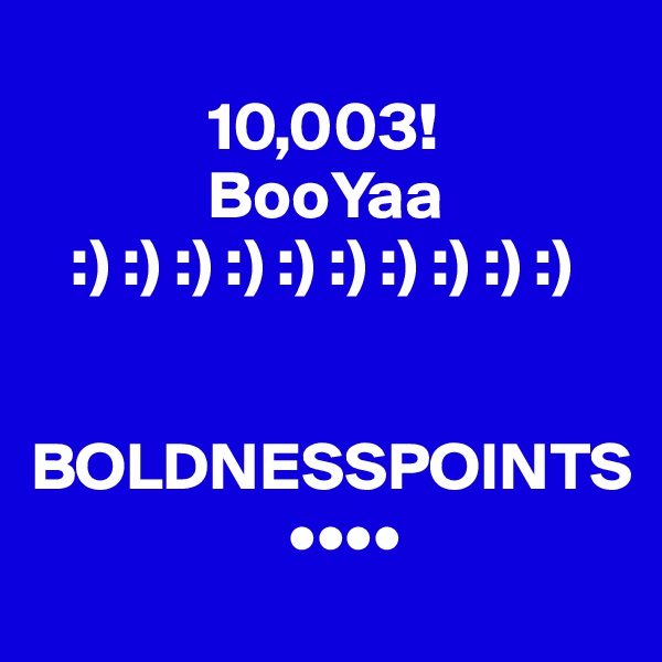 
             10,003!
             BooYaa
   :) :) :) :) :) :) :) :) :) :)

      BOLDNESSPOINTS
                   ••••