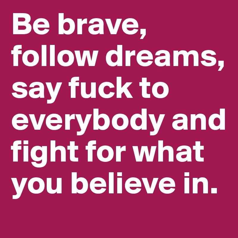 Be brave, follow dreams, say fuck to everybody and fight for what you believe in.