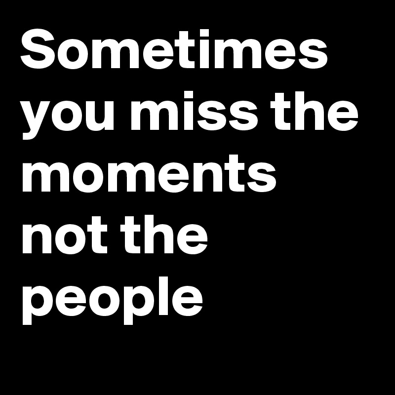 Sometimes you miss the moments not the people