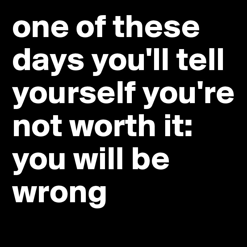 one of these days you'll tell yourself you're not worth it:
you will be wrong 