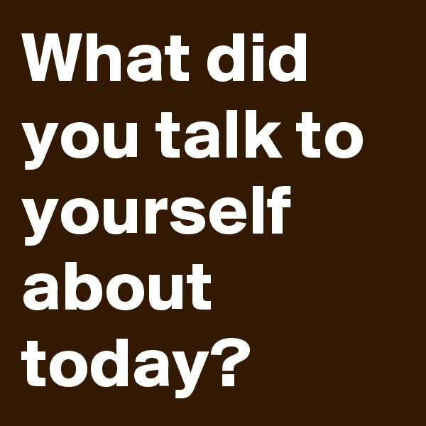What did you talk to yourself about today?