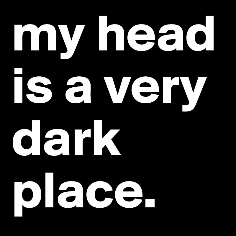 my head is a very dark place. 