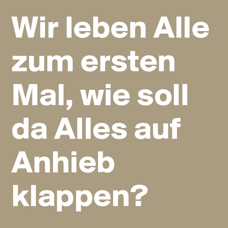 Wir leben Alle zum ersten Mal, wie soll da Alles auf Anhieb klappen?