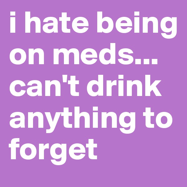 i hate being on meds... can't drink anything to forget