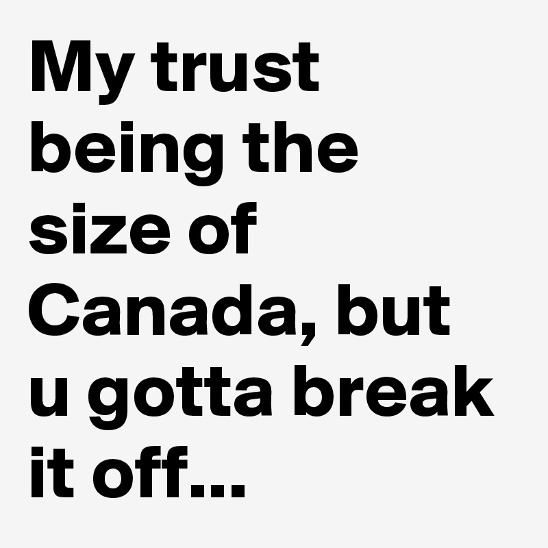 My trust being the size of Canada, but u gotta break it off...