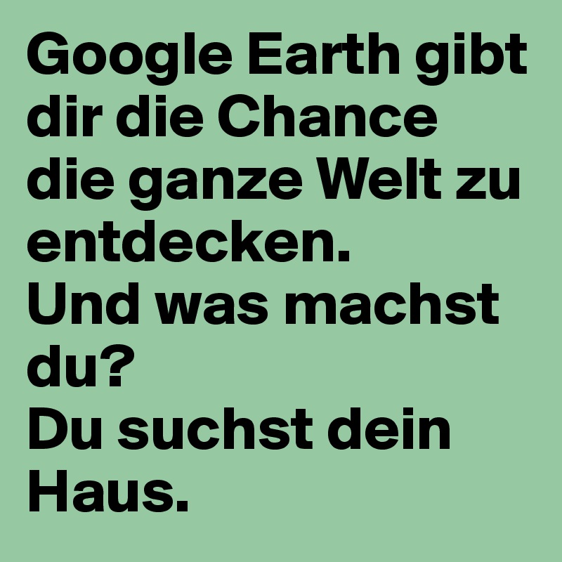 Google Earth gibt dir die Chance die ganze Welt zu entdecken.
Und was machst du?
Du suchst dein Haus.