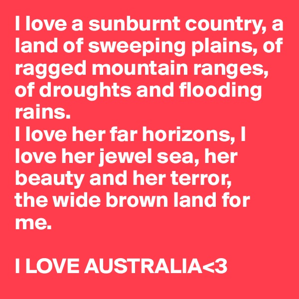 I love a sunburnt country, a land of sweeping plains, of ragged mountain ranges, of droughts and flooding rains.
I love her far horizons, I love her jewel sea, her beauty and her terror, 
the wide brown land for me. 

I LOVE AUSTRALIA<3