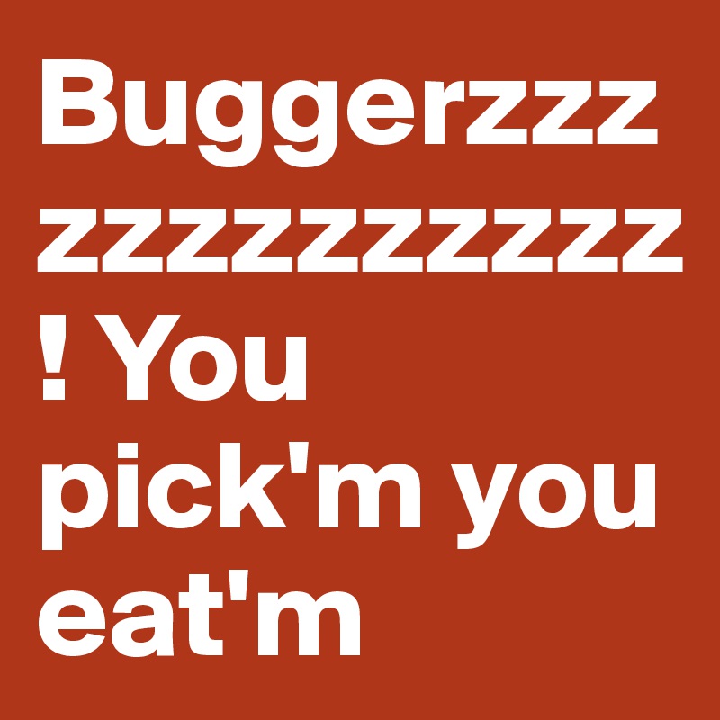 Buggerzzzzzzzzzzzzz! You pick'm you eat'm