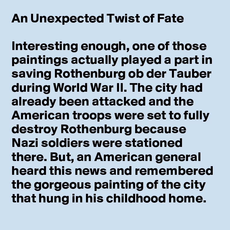 An Unexpected Twist of Fate

Interesting enough, one of those paintings actually played a part in saving Rothenburg ob der Tauber during World War II. The city had already been attacked and the American troops were set to fully destroy Rothenburg because Nazi soldiers were stationed there. But, an American general heard this news and remembered the gorgeous painting of the city that hung in his childhood home.