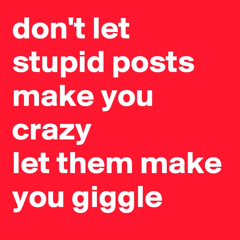 don't let stupid posts make you crazy 
let them make you giggle 