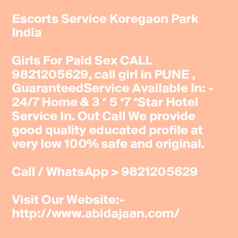 Escorts Service Koregaon Park India

Girls For Paid Sex CALL 9821205629, call girl in PUNE , GuaranteedService Available In: - 24/7 Home & 3 * 5 *7 *Star Hotel Service In. Out Call We provide good quality educated profile at very low 100% safe and original.

Call / WhatsApp > 9821205629

Visit Our Website:- 
http://www.abidajaan.com/