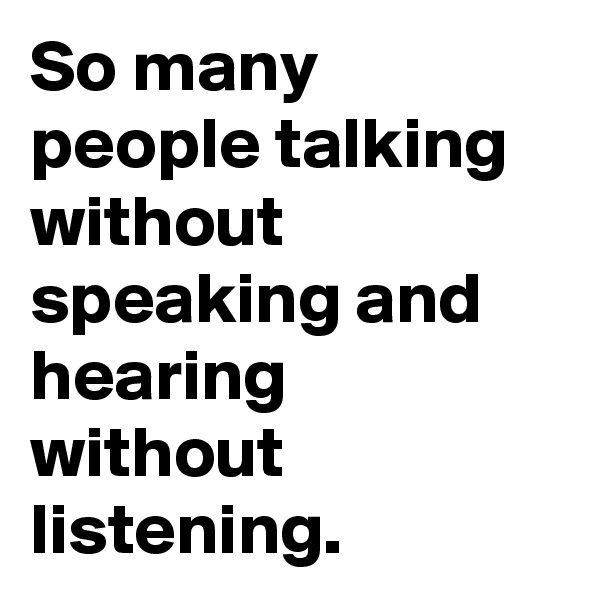 So many people talking without speaking and hearing without listening.
