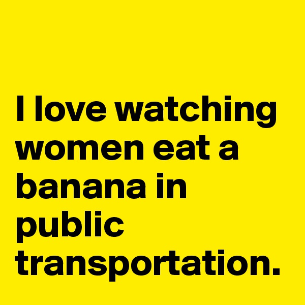 

I love watching women eat a banana in public transportation.