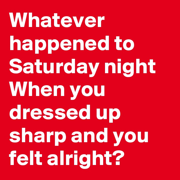 Whatever happened to Saturday night
When you dressed up sharp and you felt alright?
