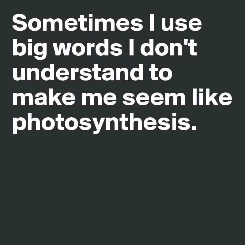 Sometimes I use big words I don't understand to make me seem like photosynthesis. 


