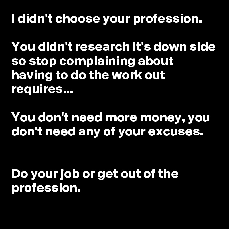 I didn't choose your profession. 

You didn't research it's down side so stop complaining about having to do the work out requires...

You don't need more money, you don't need any of your excuses.  


Do your job or get out of the profession.