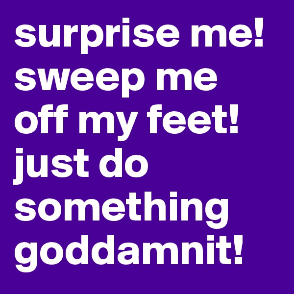 surprise me! sweep me off my feet! just do something goddamnit!