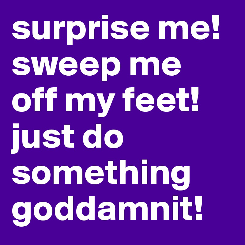 surprise me! sweep me off my feet! just do something goddamnit!