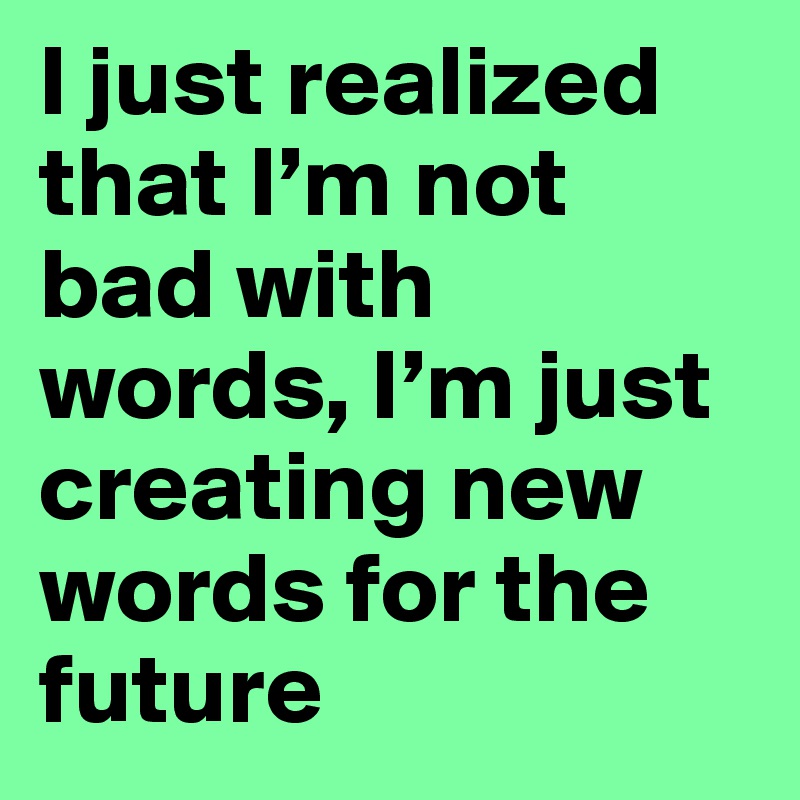 I just realized that I’m not bad with words, I’m just creating new words for the future