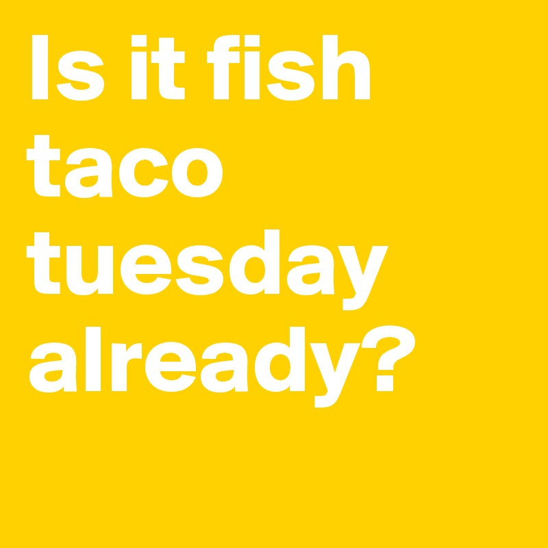 Is it fish taco tuesday already?
 