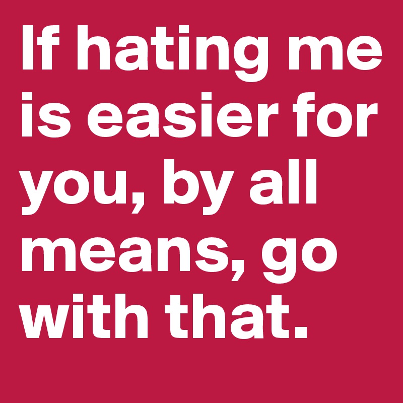 If hating me is easier for you, by all means, go with that.