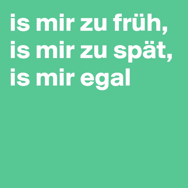 is mir zu früh, is mir zu spät, is mir egal


