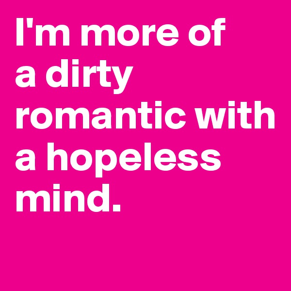 I'm more of 
a dirty romantic with a hopeless mind.
