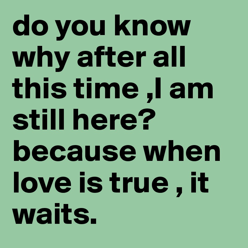 do you know why after all this time ,I am still here? because when love is true , it waits.