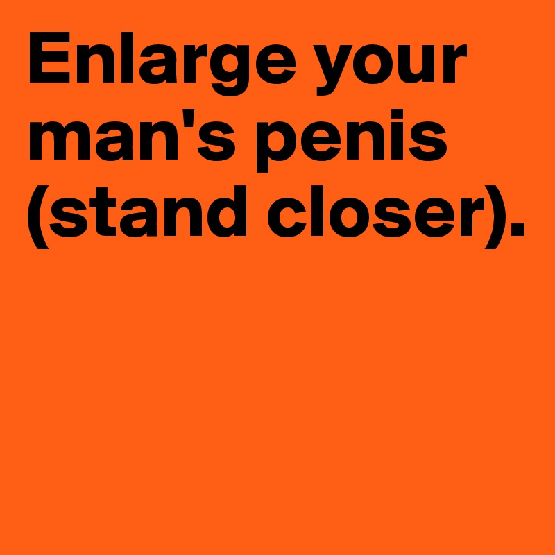 Enlarge your man's penis (stand closer). 


