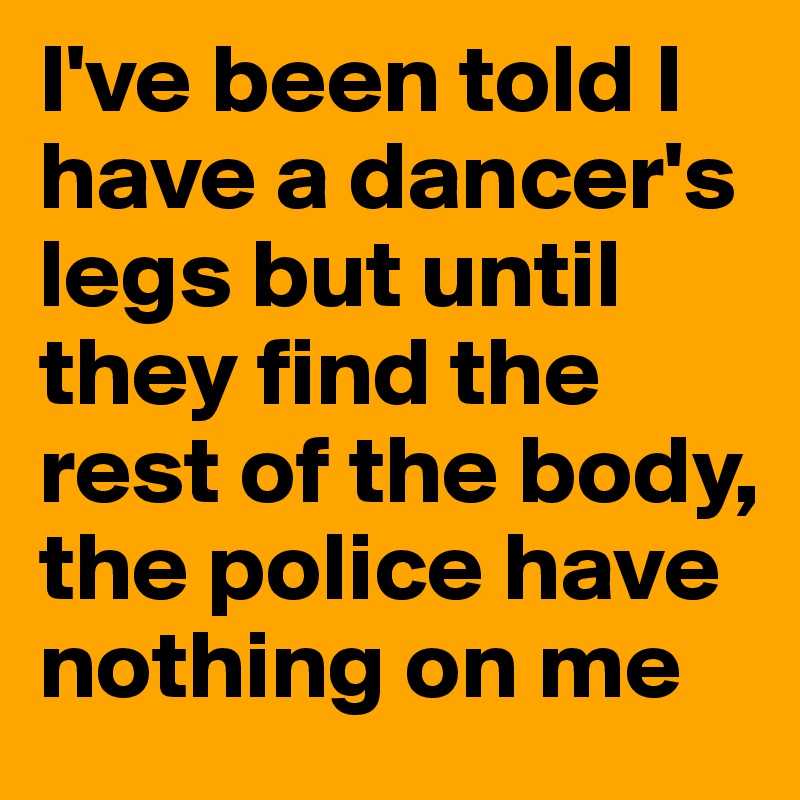 I've been told I have a dancer's legs but until they find the rest of the body, the police have nothing on me