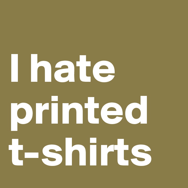 
I hate printed t-shirts