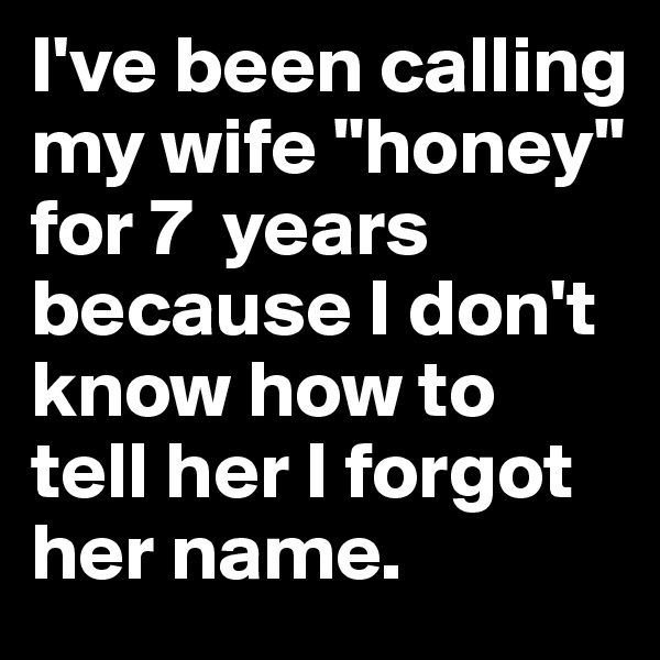 I've been calling my wife "honey" for 7  years because I don't know how to tell her I forgot her name.