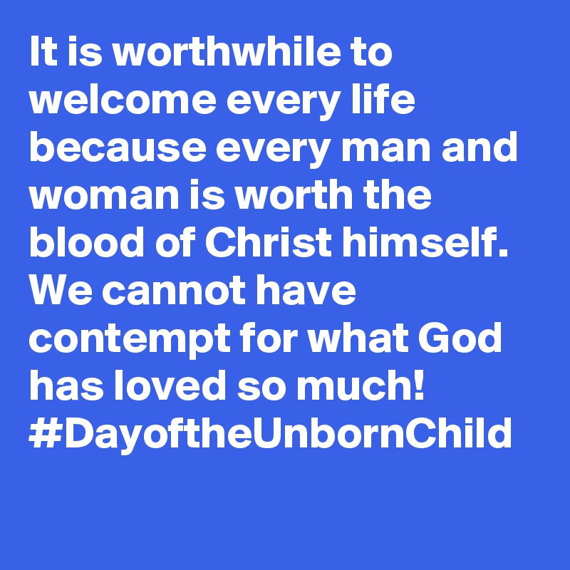It is worthwhile to welcome every life because every man and woman is worth the blood of Christ himself. We cannot have contempt for what God has loved so much! #DayoftheUnbornChild