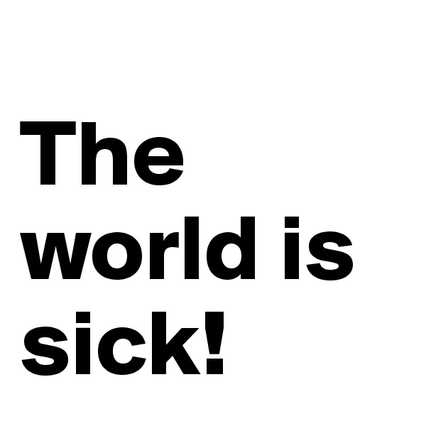 
The world is sick!