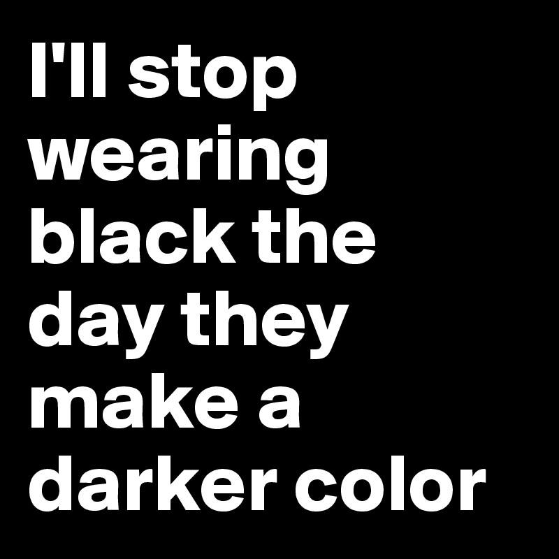 I'll stop wearing black the day they make a darker color