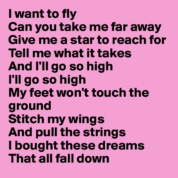 I want to fly 
Can you take me far away 
Give me a star to reach for 
Tell me what it takes 
And I'll go so high 
I'll go so high 
My feet won't touch the ground 
Stitch my wings 
And pull the strings 
I bought these dreams 
That all fall down 