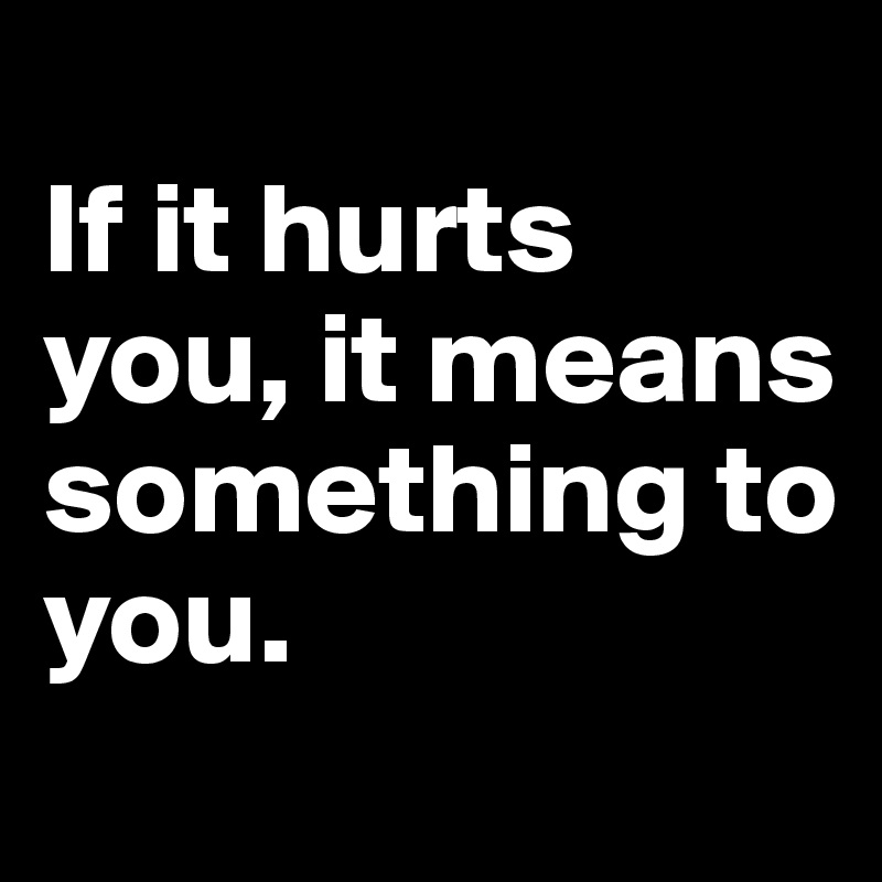 
If it hurts you, it means something to you.

