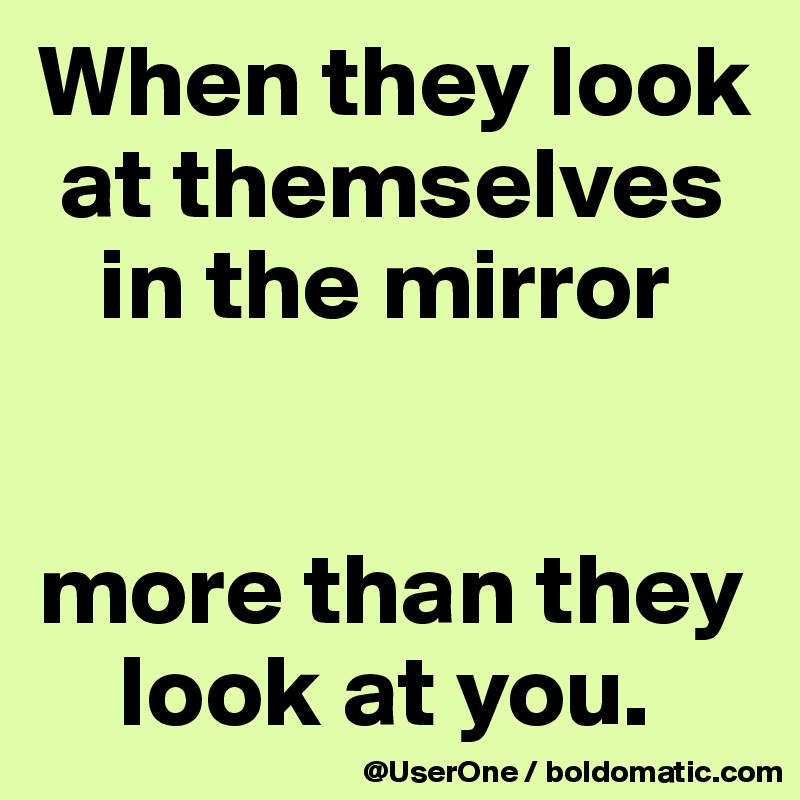 When they look at themselves in the mirror more than they look at you ...