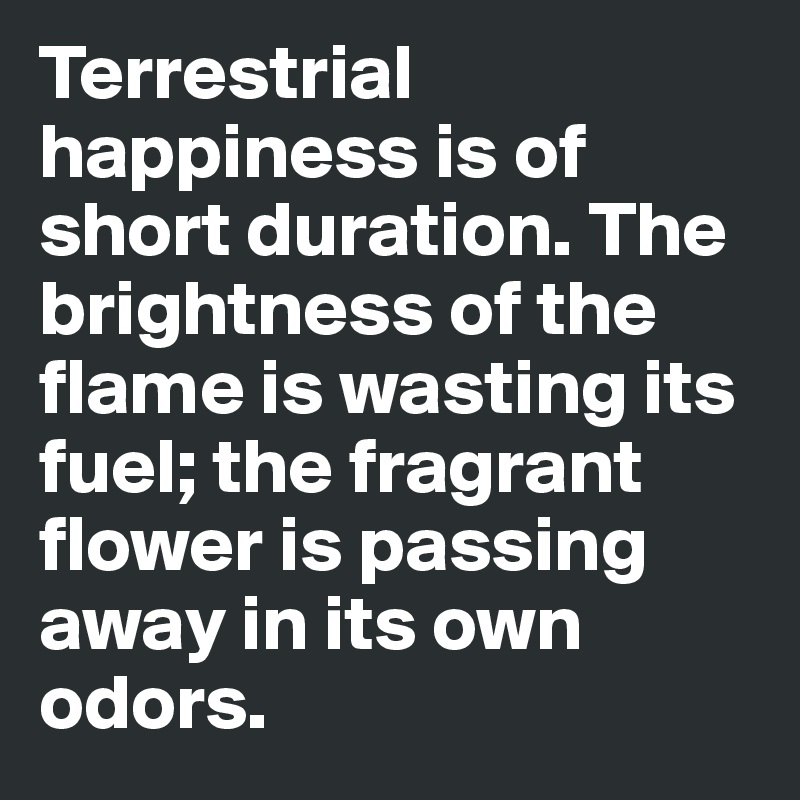 Terrestrial happiness is of short duration. The brightness of the flame is wasting its fuel; the fragrant flower is passing away in its own odors.