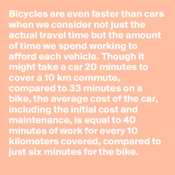 Bicycles are even faster than cars when we consider not just the actual travel time but the amount of time we spend working to afford each vehicle. Though it might take a car 20 minutes to cover a 10 km commute, compared to 33 minutes on a bike, the average cost of the car, including the initial cost and maintenance, is equal to 40 minutes of work for every 10 kilometers covered, compared to just six minutes for the bike.