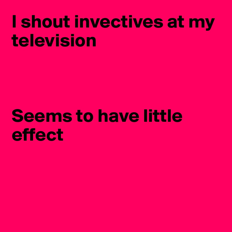 I shout invectives at my television



Seems to have little effect



