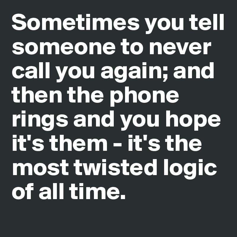 Sometimes you tell someone to never call you again; and then the phone rings and you hope it's them - it's the most twisted logic of all time.
