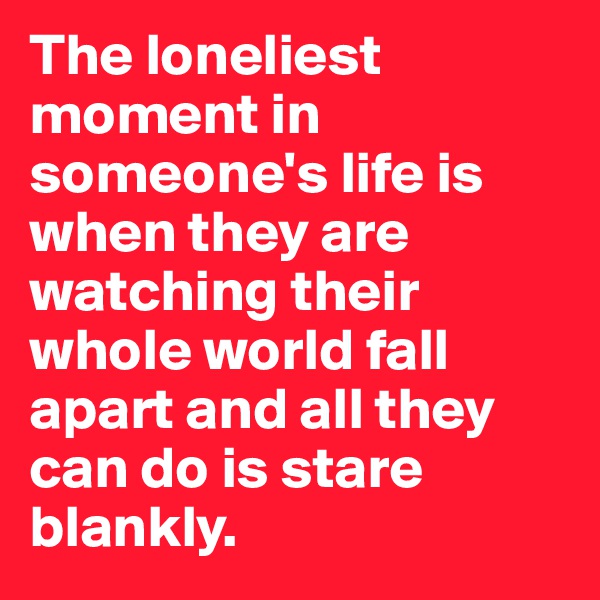 The loneliest moment in someone's life is when they are watching their whole world fall apart and all they can do is stare blankly. 