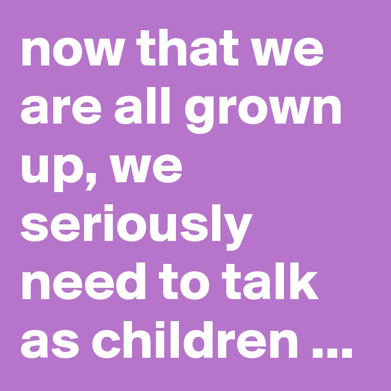 now that we are all grown up, we seriously need to talk as children ...
