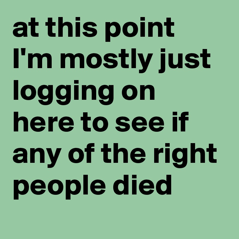at this point I'm mostly just logging on here to see if any of the right people died