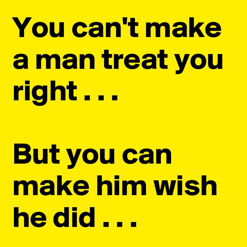 You can't make a man treat you right . . .

But you can make him wish he did . . . 