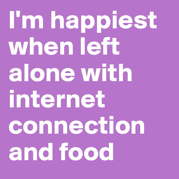 I'm happiest when left alone with internet connection and food