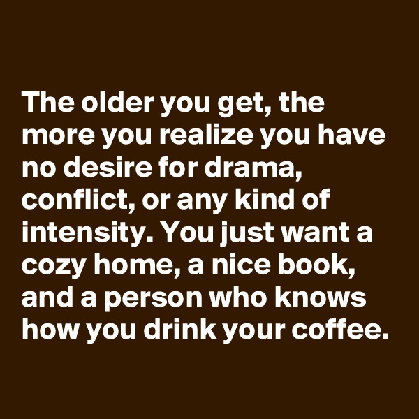 

The older you get, the more you realize you have no desire for drama, conflict, or any kind of intensity. You just want a cozy home, a nice book, and a person who knows how you drink your coffee.
